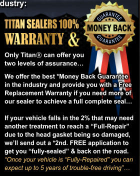 We offer the best *Money Back Guarantee  in the industry and provide you with a Free Replacement Warranty if you need more of our sealer to achieve a full complete seal  If your vehicle falls in the 2% that may need  another treatment to reach a Full-Repair due to the head gasket being so damaged, well send out a *2nd. FREE application to  get you fully-sealed & back on the road.  Once your vehicle is Fully-Repaired you can  expect up to 5 years of trouble-free driving Only Titan can offer you  two levels of assurance