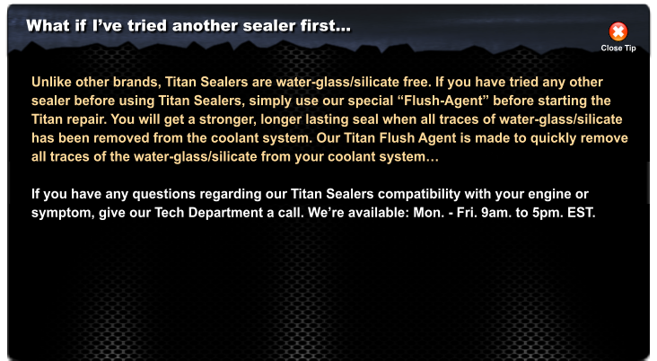 What if Ive tried another sealer first Close Tip Unlike other brands, Titan Sealers are water-glass/silicate free. If you have tried any other sealer before using Titan Sealers, simply use our special Flush-Agent before starting the Titan repair. You will get a stronger, longer lasting seal when all traces of water-glass/silicate has been removed from the coolant system. Our Titan Flush Agent is made to quickly remove  all traces of the water-glass/silicate from your coolant system  If you have any questions regarding our Titan Sealers compatibility with your engine or  symptom, give our Tech Department a call. Were available: Mon. - Fri. 9am. to 5pm. EST.