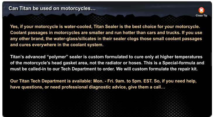 Can Titan be used on motorcycles Close Tip Yes, if your motorcycle is water-cooled, Titan Sealer is the best choice for your motorcycle. Coolant passages in motorcycles are smaller and run hotter than cars and trucks. If you use any other brand, the water-glass/silicates in their sealer clogs those small coolant passages and cures everywhere in the coolant system.  Titans advanced polymer sealer is custom formulated to cure only at higher temperatures of the motorcycles head gasket area, not the radiator or hoses. This is a Special-formula and must be called-in to our Tech Department to order. We will custom formulate the repair kit.  Our Titan Tech Department is available: Mon. - Fri. 9am. to 5pm. EST. So, if you need help, have questions, or need professional diagnostic advice, give them a call
