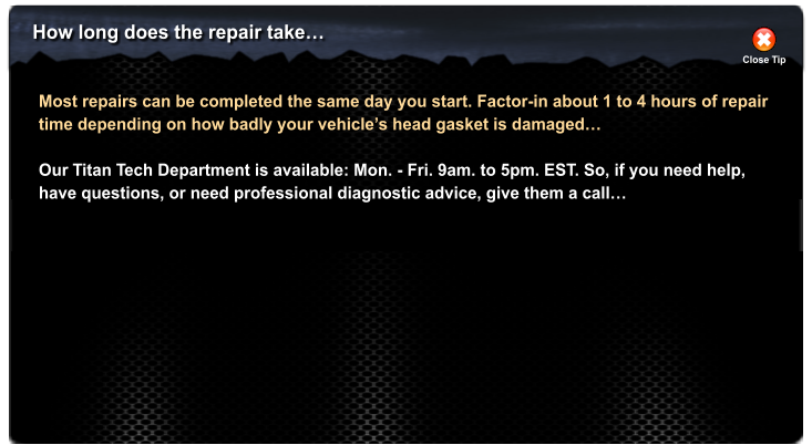 How long does the repair take Close Tip Most repairs can be completed the same day you start. Factor-in about 1 to 4 hours of repair time depending on how badly your vehicles head gasket is damaged  Our Titan Tech Department is available: Mon. - Fri. 9am. to 5pm. EST. So, if you need help, have questions, or need professional diagnostic advice, give them a call