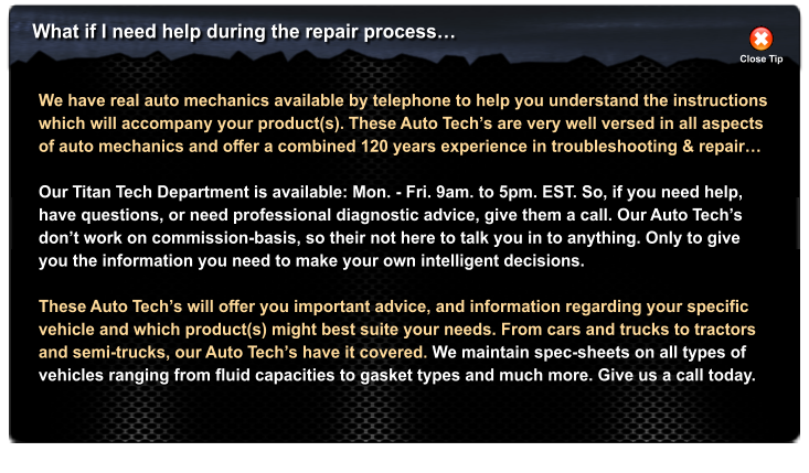 What if I need help during the repair process Close Tip We have real auto mechanics available by telephone to help you understand the instructions which will accompany your product(s). These Auto Techs are very well versed in all aspects of auto mechanics and offer a combined 120 years experience in troubleshooting & repair  Our Titan Tech Department is available: Mon. - Fri. 9am. to 5pm. EST. So, if you need help, have questions, or need professional diagnostic advice, give them a call. Our Auto Techs dont work on commission-basis, so their not here to talk you in to anything. Only to give you the information you need to make your own intelligent decisions.  These Auto Techs will offer you important advice, and information regarding your specific vehicle and which product(s) might best suite your needs. From cars and trucks to tractors and semi-trucks, our Auto Techs have it covered. We maintain spec-sheets on all types of vehicles ranging from fluid capacities to gasket types and much more. Give us a call today.