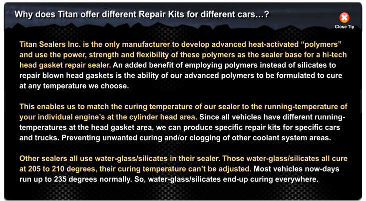 Why does Titan offer different Repair Kits for different cars? Close Tip Titan Sealers Inc. is the only manufacturer to develop advanced heat-activated polymers  and use the power, strength and flexibility of these polymers as the sealer base for a hi-tech head gasket repair sealer. An added benefit of employing polymers instead of silicates to repair blown head gaskets is the ability of our advanced polymers to be formulated to cure at any temperature we choose.   This enables us to match the curing temperature of our sealer to the running-temperature of  your individual engines at the cylinder head area. Since all vehicles have different running- temperatures at the head gasket area, we can produce specific repair kits for specific cars  and trucks. Preventing unwanted curing and/or clogging of other coolant system areas.  Other sealers all use water-glass/silicates in their sealer. Those water-glass/silicates all cure at 205 to 210 degrees, their curing temperature cant be adjusted. Most vehicles now-days run up to 235 degrees normally. So, water-glass/silicates end-up curing everywhere.