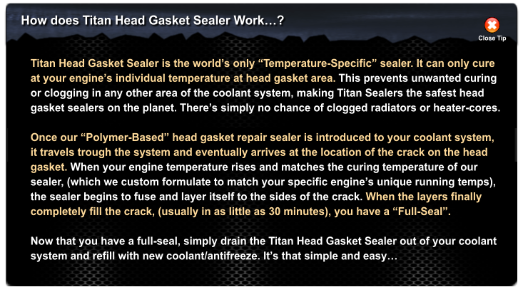 How does Titan Head Gasket Sealer Work? Close Tip Titan Head Gasket Sealer is the worlds only Temperature-Specific sealer. It can only cure at your engines individual temperature at head gasket area. This prevents unwanted curing or clogging in any other area of the coolant system, making Titan Sealers the safest head  gasket sealers on the planet. Theres simply no chance of clogged radiators or heater-cores.  Once our Polymer-Based head gasket repair sealer is introduced to your coolant system, it travels trough the system and eventually arrives at the location of the crack on the head gasket. When your engine temperature rises and matches the curing temperature of our  sealer, (which we custom formulate to match your specific engines unique running temps),  the sealer begins to fuse and layer itself to the sides of the crack. When the layers finally  completely fill the crack, (usually in as little as 30 minutes), you have a Full-Seal.   Now that you have a full-seal, simply drain the Titan Head Gasket Sealer out of your coolant system and refill with new coolant/antifreeze. Its that simple and easy