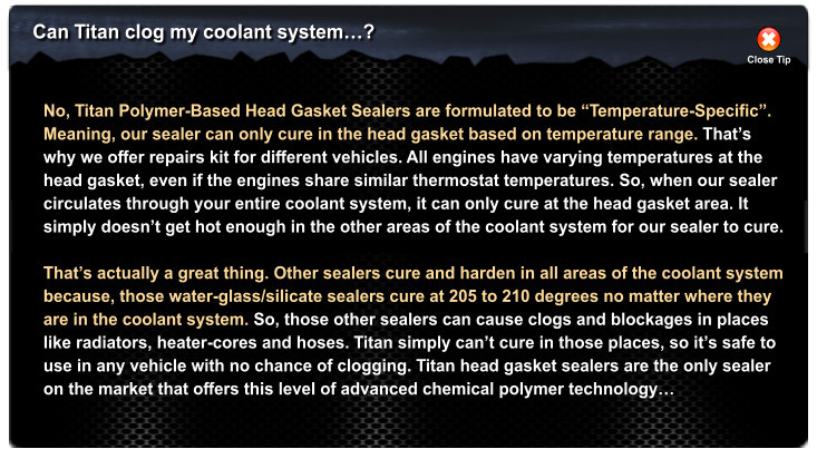 Can Titan clog my coolant system? Close Tip No, Titan Polymer-Based Head Gasket Sealers are formulated to be Temperature-Specific.  Meaning, our sealer can only cure in the head gasket based on temperature range. Thats why we offer repairs kit for different vehicles. All engines have varying temperatures at the  head gasket, even if the engines share similar thermostat temperatures. So, when our sealer  circulates through your entire coolant system, it can only cure at the head gasket area. It simply doesnt get hot enough in the other areas of the coolant system for our sealer to cure.  Thats actually a great thing. Other sealers cure and harden in all areas of the coolant system because, those water-glass/silicate sealers cure at 205 to 210 degrees no matter where they are in the coolant system. So, those other sealers can cause clogs and blockages in places like radiators, heater-cores and hoses. Titan simply cant cure in those places, so its safe to use in any vehicle with no chance of clogging. Titan head gasket sealers are the only sealer on the market that offers this level of advanced chemical polymer technology