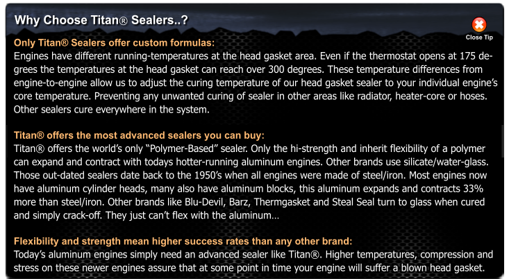 Why Choose Titan Sealers..? Only Titan Sealers offer custom formulas: Engines have different running-temperatures at the head gasket area. Even if the thermostat opens at 175 de- grees the temperatures at the head gasket can reach over 300 degrees. These temperature differences from  engine-to-engine allow us to adjust the curing temperature of our head gasket sealer to your individual engines  core temperature. Preventing any unwanted curing of sealer in other areas like radiator, heater-core or hoses.  Other sealers cure everywhere in the system.  Titan offers the most advanced sealers you can buy: Titan offers the worlds only Polymer-Based sealer. Only the hi-strength and inherit flexibility of a polymer  can expand and contract with todays hotter-running aluminum engines. Other brands use silicate/water-glass.  Those out-dated sealers date back to the 1950s when all engines were made of steel/iron. Most engines now  have aluminum cylinder heads, many also have aluminum blocks, this aluminum expands and contracts 33%  more than steel/iron. Other brands like Blu-Devil, Barz, Thermgasket and Steal Seal turn to glass when cured  and simply crack-off. They just cant flex with the aluminum  Flexibility and strength mean higher success rates than any other brand: Todays aluminum engines simply need an advanced sealer like Titan. Higher temperatures, compression and stress on these newer engines assure that at some point in time your engine will suffer a blown head gasket. Close Tip